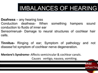 IMBALANCES OF HEARING
Deafness – any hearing loss
Conduction deafness- When something hampers sound
conduction to fluids of inner ear
Sensorinerual- Damage to neural structures of cochlear hair
cells.
Tinnitus- Ringing of ear; Symptom of pathology and not
disease1st symptom of cochlear nerve degeneration.
Meniere’s Syndrome- Affects semicircular & cochlear canals.
Causes vertigo, nausea, vomiting.

 