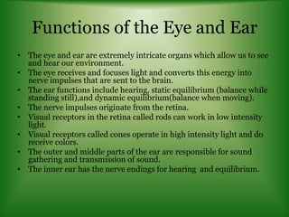 Functions of the Eye and Ear
• The eye and ear are extremely intricate organs which allow us to see
and hear our environment.
• The eye receives and focuses light and converts this energy into
nerve impulses that are sent to the brain.
• The ear functions include hearing, static equilibrium (balance while
standing still),and dynamic equilibrium(balance when moving).
• The nerve impulses originate from the retina.
• Visual receptors in the retina called rods can work in low intensity
light.
• Visual receptors called cones operate in high intensity light and do
receive colors.
• The outer and middle parts of the ear are responsible for sound
gathering and transmission of sound.
• The inner ear has the nerve endings for hearing and equilibrium.
 