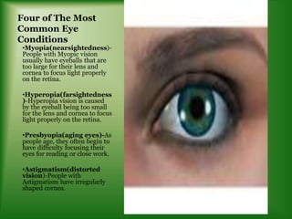 Four of The Most
Common Eye
Conditions
•Myopia(nearsightedness)-
People with Myopic vision
usually have eyeballs that are
too large for their lens and
cornea to focus light properly
on the retina.
•Hyperopia(farsightedness
)-Hyperopia vision is caused
by the eyeball being too small
for the lens and cornea to focus
light properly on the retina.
•Presbyopia(aging eyes)-As
people age, they often begin to
have difficulty focusing their
eyes for reading or close work.
•Astigmatism(distorted
vision)-People with
Astigmatism have irregularly
shaped cornea.
 