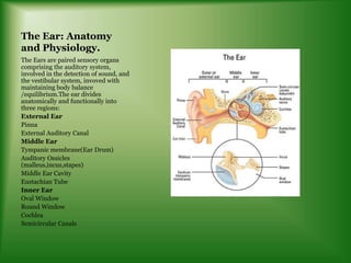 The Ear: Anatomy
and Physiology.
The Ears are paired sensory organs
comprising the auditory system,
involved in the detection of sound, and
the vestibular system, invoved with
maintaining body balance
/equilibrium.The ear divides
anatomically and functionally into
three regions:
External Ear
Pinna
External Auditory Canal
Middle Ear
Tympanic membrane(Ear Drum)
Auditory Ossicles
(malleus,incus,stapes)
Middle Ear Cavity
Eustachian Tube
Inner Ear
Oval Window
Round Window
Cochlea
Semicircular Canals
 