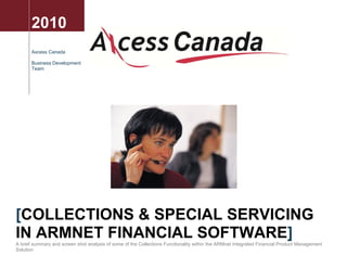 2010
       Axcess Canada

       Business Development
       Team




[COLLECTIONS & SPECIAL SERVICING
IN ARMNET FINANCIAL SOFTWARE]
A brief summary and screen shot analysis of some of the Collections Functionality within the ARMnet Integrated Financial Product Management
Solution
 