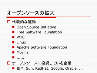 オープンソースの拡大	
o  代表的な運動
 n    Open Source Initiative
 n    Free Software Foundation
 n    W3C
 n    Linux
 n    Apache Software Foundation
 n    Mozilla
 n    ......
o  オープンソースに投資している企業
 n  IBM, Sun, RedHat, Google, Oracle, ...	
 