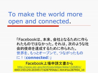To make the world more
open and connected.	

  「Facebookは、本来、会社となるために作ら
  れたものではなかった。それは、次のような社
  会的使命を達成するために作られた。
  世界を、もっとオープンで、つながったもの
  に！（connected）」
        Facebook上場申請文書から
   http://www.sec.gov/Archives/edgar/data/1326801/
 000119312512034517/d287954ds1.htm#toc287954_10	
 