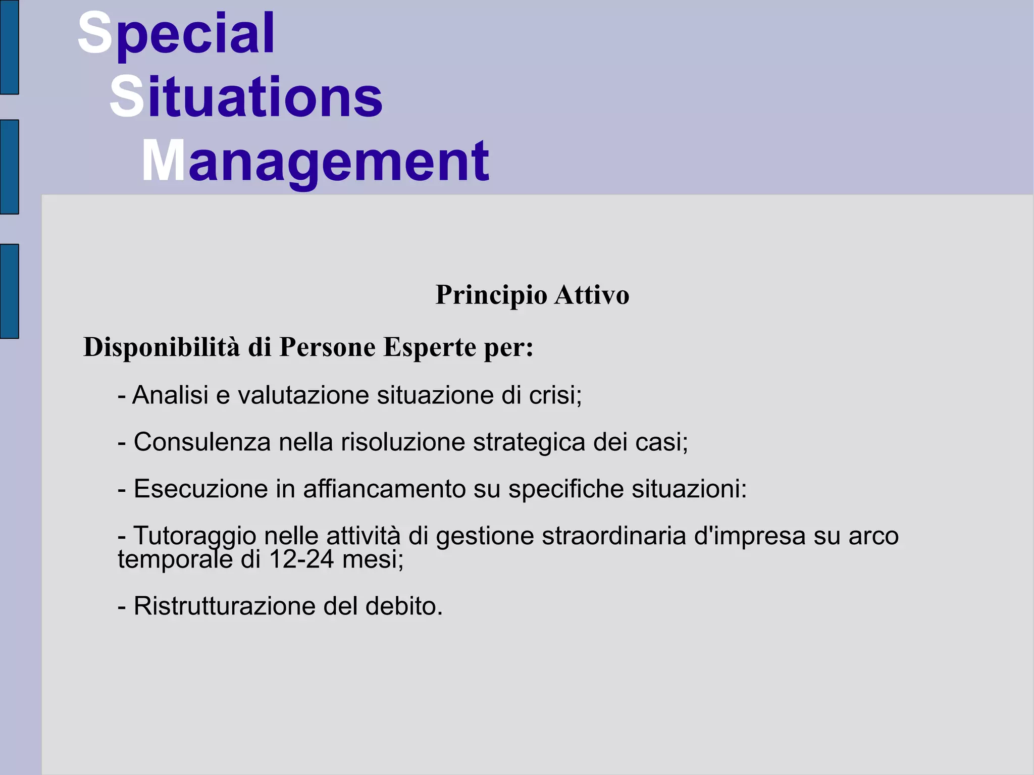 Special
 Situations
  Management

                                Principio Attivo
Disponibilità di Persone Esperte per:
  - Analisi e valutazione situazione di crisi;
  - Consulenza nella risoluzione strategica dei casi;
  - Esecuzione in affiancamento su specifiche situazioni:
  - Tutoraggio nelle attività di gestione straordinaria d'impresa su arco
  temporale di 12-24 mesi;
  - Ristrutturazione del debito.
 