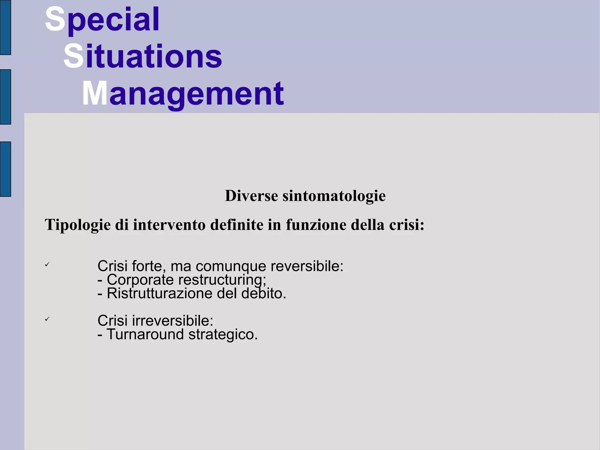 Special
 Situations
  Management

                           Diverse sintomatologie
Tipologie di intervento definite in funzione della crisi:


       Crisi forte, ma comunque reversibile:
       - Corporate restructuring;
       - Ristrutturazione del debito.

       Crisi irreversibile:
       - Turnaround strategico.
 