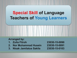 Special Skill of Language
Teachers of Young Learners
Arranged by:
1. Zulia Fitroh 23030-15-0090
2. Nor Muhammad Husein 23030-15-0091
3. Nisak Jamilatus Sakila 23030-15-0103
 