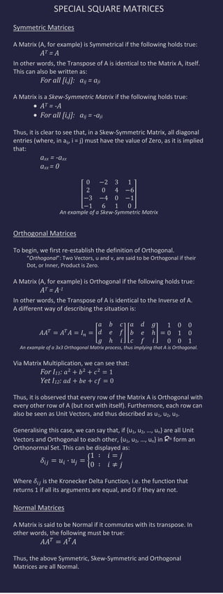 SPECIAL SQUARE MATRICES
Symmetric Matrices

A Matrix (A, for example) is Symmetrical if the following holds true:
           AT = A
In other words, the Transpose of A is identical to the Matrix A, itself.
This can also be written as:
           For all [i,j]: aij = aji

A Matrix is a Skew-Symmetric Matrix if the following holds true:
           AT = -A
           For all [i,j]: aij = -aji

Thus, it is clear to see that, in a Skew-Symmetric Matrix, all diagonal
entries (where, in aij, i = j) must have the value of Zero, as it is implied
that:
           axx = -axx
           axx = 0




                    An example of a Skew-Symmetric Matrix


Orthogonal Matrices

To begin, we first re-establish the definition of Orthogonal.
     “Orthogonal”: Two Vectors, u and v, are said to be Orthogonal if their
     Dot, or Inner, Product is Zero.

A Matrix (A, for example) is Orthogonal if the following holds true:
           AT = A-1
In other words, the Transpose of A is identical to the Inverse of A.
A different way of describing the situation is:




  An example of a 3x3 Orthogonal Matrix process, thus implying that A is Orthogonal.


Via Matrix Multiplication, we can see that:
           For I11:
           Yet I12:

Thus, it is observed that every row of the Matrix A is Orthogonal with
every other row of A (but not with itself). Furthermore, each row can
also be seen as Unit Vectors, and thus described as u1, u2, u3.

Generalising this case, we can say that, if {u1, u2, …, un} are all Unit
Vectors and Orthogonal to each other, {u1, u2, …, un} in Rn form an
Orthonormal Set. This can be displayed as:



Where       is the Kronecker Delta Function, i.e. the function that
returns 1 if all its arguments are equal, and 0 if they are not.

Normal Matrices

A Matrix is said to be Normal if it commutes with its transpose. In
other words, the following must be true:


Thus, the above Symmetric, Skew-Symmetric and Orthogonal
Matrices are all Normal.
 