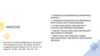 AMYLOID
• EXTRACELLULAR,AMORPHOUS,EOSINOPHILIC
MATERIAL
• COMPOSED OF PROTEIN IN AN ANTIPARALLEL
BETA PLEATED SHEET CONFIGURATION
• IN H&E STAIN,CAN BE CONFUSED WITH
HYLALINE AND FIBRINOID SUBSTANCES
• EARLIEST SPECIAL STAIN USED FOR AMYLOID
WAS IODINE BY VIRCHOW
• MOST USEFUL METHODS ARE:-CONGO
RED,THIOFLAVINE T AND METHYL VIOLET,GREEN
METHODE
Bancroft JD, Gamble M (2008).Theory and practice
of histological techniques. 6th Edition. Churchill
Livingstone Elsevier. Chaps 4; 6-15; 17-19; 21 - 24;
Pages 53 – 75; 83 – 261; 309 – 365; 433 - 517.
 