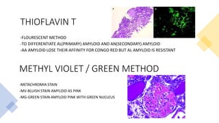 THIOFLAVIN T
-FLOURESCENT METHOD
-TO DIFFERENTIATE AL(PRIMARY) AMYLOID AND AN(SECONDARY) AMYLOID
-AA AMYLOID LOSE THEIR AFFINITY FOR CONGO RED BUT AL AMYLOID IS RESISTANT
METHYL VIOLET / GREEN METHOD
-METACHROMIA STAIN
-MV-BLUISH STAIN AMYLOID AS PINK
-MG-GREEN STAIN AMYLOID PINK WITH GREEN NUCLEUS
 
