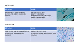 DEFINITION STAINS
2 COMPONENT HAEM-IRON AND
OXYGEN AND GLOBIN-COLOURLESS
PROTIEN
1)LEUCO-PATENT BLUE
2)DUNN-THOMPSON
METHOD(MODIFIED VAN GIESON
3)BENZIDINE METHOD
HAEMOGLOBIN
DEFINITION STAINS
IRON STORED IN BONE MARROW IN THE
FORM OF THE GOLDEN-BROWN
PIGMENT.
1)PERL’S PRUSSIAN BLUE
2)TIRMANN-SCHMELZER TURNBULL BLUE
REACTION
HEMOSIDERIN
 