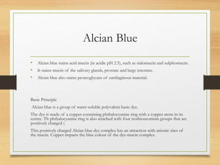 Alcian Blue
• Alcian blue stains acid mucin (in acidic pH 2.5), such as sialomucin and sulphomucin.
• It stains mucin of the salivary glands, prostate and large intestine.
• Alcian blue also stains proteoglycans of cartilaginous material.
Basic Principle
Alcian blue is a group of water-soluble polyvalent basic dye.
The dye is made of a copper-containing phthalocyanine ring with a copper atom in its
centre. Th phthalocyanine ring is also attached with four isothiouronium groups that are
positively charged (
This positively charged Alcian blue dye complex has an attraction with anionic sites of
the mucin. Copper imparts the blue colour of the dye-mucin complex.
 