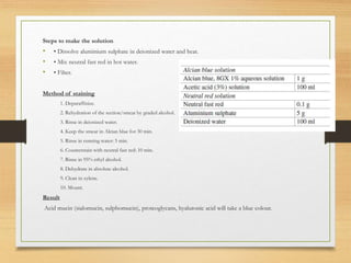 Steps to make the solution
• • Dissolve aluminium sulphate in deionized water and heat.
• • Mix neutral fast red in hot water.
• • Filter.
Method of staining
1. Deparaffinize.
2. Rehydration of the section/smear by graded alcohol.
3. Rinse in deionized water.
4. Keep the smear in Alcian blue for 30 min.
5. Rinse in running water: 5 min.
6. Counterstain with neutral fast red: 10 min.
7. Rinse in 95% ethyl alcohol.
8. Dehydrate in absolute alcohol.
9. Clean in xylene.
10. Mount.
Result
Acid mucin (sialomucin, sulphomucin), proteoglycans, hyaluronic acid will take a blue colour.
 