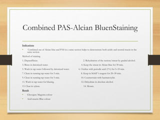 Combined PAS-Alcian BluenStaining
Indications
• Combined use of Alcian blue and PAS in a same section helps to demonstrate both acidic and neutral mucin in the
same section
Method of staining
1. Deparaffinize. 2. Rehydration of the section/smear by graded alcohol.
3. Rinse in deionized water. 4. Keep the smear in Alcian blue for 30 min.
5. Wash in tap water followed by deionized water. 6. Oxidize with periodic acid (1%) for 5–10 min.
7. Clean in running tap water for 5 min. 8. Keep in Schiff ’s reagent for 20–30 min.
9. Clean in running tap water for 5 min. 10. Counterstain with haematoxylin.
11. Wash in tap water for blueing. 12. Dehydrate in absolute alcohol.
13. Clear in xylene. 14. Mount.
Result
• Glycogen: Magenta colour
• Acid mucin: Blue colour
 