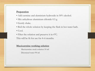 Preparation
• Add carmine and aluminium hydroxide in 50% alcohol.
• Mix anhydrous aluminium chloride 0.5 g.
• Gently shake.
• Boil the whole solution by keeping the flask in hot water bath.
• Cool.
• Filter the solution and preserve it in 4°C.
This will be fit for use for 4–6 months.
Mucicarmine working solution
Mucicarmine stock solution 10 ml
Deionized water 90 ml
 