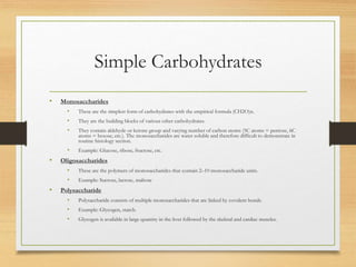 Simple Carbohydrates
• Monosaccharides
• These are the simplest form of carbohydrates with the empirical formula (CH2O)n.
• They are the building blocks of various other carbohydrates.
• They contain aldehyde or ketone group and varying number of carbon atoms (5C atoms = pentose, 6C
atoms = hexose, etc.). The monosaccharides are water soluble and therefore difficult to demonstrate in
routine histology section.
• Example: Glucose, ribose, fructose, etc.
• Oligosaccharides
• These are the polymers of monosaccharides that contain 2–10 monosaccharide units.
• Example: Sucrose, lactose, maltose
• Polysaccharide
• Polysaccharide consists of multiple monosaccharides that are linked by covalent bonds.
• Example: Glycogen, starch.
• Glycogen is available in large quantity in the liver followed by the skeletal and cardiac muscles.
 