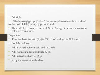 • Principle
The hydroxyl group (OH) of the carbohydrate molecule is oxidized
to aldehyde (CHO) group by periodic acid.
• These aldehyde groups react with Schiff’s reagent to form a magenta-
coloured compound.
Preparation
• Dissolve basic fuchsin (1 g) in 200 ml of boiling distilled water.
• Cool the solution.
• Add 1 N hydrochloric acid and mix well
• Add potassium metabisulphite (2 g).
• Add activated charcoal (2 g).
• Keep the solution in the dark.
 