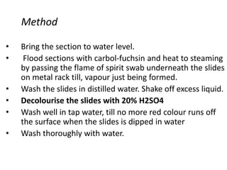 Method
• Bring the section to water level.
• Flood sections with carbol-fuchsin and heat to steaming
by passing the flame of spirit swab underneath the slides
on metal rack till, vapour just being formed.
• Wash the slides in distilled water. Shake off excess liquid.
• Decolourise the slides with 20% H2SO4
• Wash well in tap water, till no more red colour runs off
the surface when the slides is dipped in water
• Wash thoroughly with water.
 