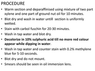 PROCEDURE
• Warm section and deparaffinised using mixture of two part
xylene and one part of ground nut oil for 10 minutes.
• Blot dry and wash in water untill section is uniformly
wetted.
• Stain with carbol fuschin for 20-30 minutes.
• Wash in tap water and blot dry.
• Decolorize in 10% sulphuric acid till no more red colour
appear while dipping in water.
• Wash in tap water and counter stain with 0.2% methylene
blue for 5-10 seconds.
• Blot dry and do not mount.
• Smears should be seen in oil immersion lens.
 