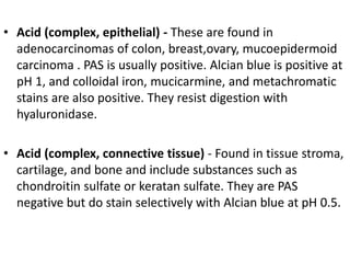 • Acid (complex, epithelial) - These are found in
adenocarcinomas of colon, breast,ovary, mucoepidermoid
carcinoma . PAS is usually positive. Alcian blue is positive at
pH 1, and colloidal iron, mucicarmine, and metachromatic
stains are also positive. They resist digestion with
hyaluronidase.
• Acid (complex, connective tissue) - Found in tissue stroma,
cartilage, and bone and include substances such as
chondroitin sulfate or keratan sulfate. They are PAS
negative but do stain selectively with Alcian blue at pH 0.5.
 