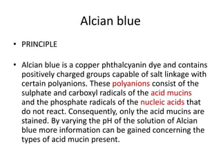 Alcian blue
• PRINCIPLE
• Alcian blue is a copper phthalcyanin dye and contains
positively charged groups capable of salt linkage with
certain polyanions. These polyanions consist of the
sulphate and carboxyl radicals of the acid mucins
and the phosphate radicals of the nucleic acids that
do not react. Consequently, only the acid mucins are
stained. By varying the pH of the solution of Alcian
blue more information can be gained concerning the
types of acid mucin present.
 