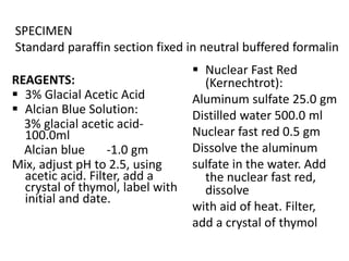 REAGENTS:
 3% Glacial Acetic Acid
 Alcian Blue Solution:
3% glacial acetic acid-
100.0ml
Alcian blue -1.0 gm
Mix, adjust pH to 2.5, using
acetic acid. Filter, add a
crystal of thymol, label with
initial and date.
 Nuclear Fast Red
(Kernechtrot):
Aluminum sulfate 25.0 gm
Distilled water 500.0 ml
Nuclear fast red 0.5 gm
Dissolve the aluminum
sulfate in the water. Add
the nuclear fast red,
dissolve
with aid of heat. Filter,
add a crystal of thymol
SPECIMEN
Standard paraffin section fixed in neutral buffered formalin
 