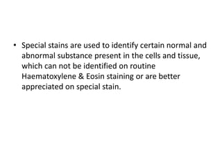 • Special stains are used to identify certain normal and
abnormal substance present in the cells and tissue,
which can not be identified on routine
Haematoxylene & Eosin staining or are better
appreciated on special stain.
 