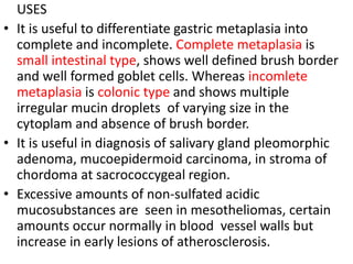 USES
• It is useful to differentiate gastric metaplasia into
complete and incomplete. Complete metaplasia is
small intestinal type, shows well defined brush border
and well formed goblet cells. Whereas incomlete
metaplasia is colonic type and shows multiple
irregular mucin droplets of varying size in the
cytoplam and absence of brush border.
• It is useful in diagnosis of salivary gland pleomorphic
adenoma, mucoepidermoid carcinoma, in stroma of
chordoma at sacrococcygeal region.
• Excessive amounts of non-sulfated acidic
mucosubstances are seen in mesotheliomas, certain
amounts occur normally in blood vessel walls but
increase in early lesions of atherosclerosis.
 