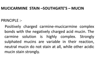 MUCICARMINE STAIN –SOUTHGATE’S – MUCIN
PRINCIPLE :-
Positively charged carmine-mucicarmine complex
bonds with the negatively charged acid mucin. The
carmine solution is highly complex. Strongly
sulphated mucins are variable in their reaction,
neutral mucin do not stain at all, while other acidic
mucin stain strongly.
 