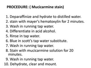 PROCEDURE: ( Mucicarmine stain)
1. Deparaffinize and hydrate to distilled water.
2. stain with mayer's hematoxylin for 2 minutes.
3. Wash in running tap water.
4. Differentiate in acid alcohol.
5. Rinse in tap water.
6. Blue in scott’s tap water substitute.
7. Wash in running tap water.
8. Stain with mucicarmine solution for 20
minutes.
9. Wash in running tap water.
10. Dehydrate, clear and mount.
 