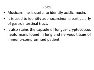 Uses:
• Mucicarmine is useful to identify acidic mucin.
• It is used to identify adenocarcinoma particularly
of gastrointestinal tract.
• It also stains the capsule of fungus- cryptococcus
neoformans found in lung and nervous tissue of
immuno-compromised patient.
 