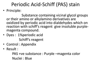 Periodic Acid-Schiff (PAS) stain
• Principle:
Substance containing vicinal glycol groups
or their amino or alkylamino derivatives are
oxidized by periodic acid into dialdehydes which on
reaction with schiff’s reagent give insoluble purple-
magenta compound.
• Dyes : 1%periodic acid
Schiff’s reagent
• Control : Appendix
• Result :
PAS +ve substance : Purple –magenta color
Nuclei : Blue
 