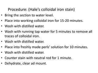 Procedure: (Hale’s colloidal iron stain)
• Bring the section to water level.
• Place into working colloidal iron for 15-20 minutes.
• Wash with distilled water.
• Wash with running tap water for 5 minutes to remove all
traces of colloidal iron.
• Wash with distilled water.
• Place into freshly made perls’ solution for 10 minutes.
• Wash with distilled water.
• Counter stain with neutral red for 1 minute.
• Dehydrate, clear ad mount.
 