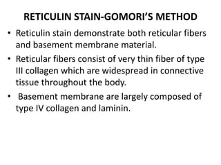 RETICULIN STAIN-GOMORI’S METHOD
• Reticulin stain demonstrate both reticular fibers
and basement membrane material.
• Reticular fibers consist of very thin fiber of type
III collagen which are widespread in connective
tissue throughout the body.
• Basement membrane are largely composed of
type IV collagen and laminin.
 