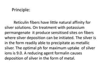 Principle:
Reticulin fibers have little natural affinity for
silver solutions. On treatment with potassium
permangenate it produce sensitised sites on fibers
where silver deposition can be initiated. The silver is
in the form readily able to precipitate as metallic
silver. The optimal ph for maximum uptake of silver
ions is 9.0. A reducing agent formalin causes
deposition of silver in the form of metal.
 