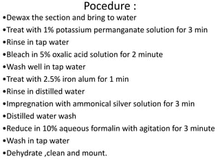 Pocedure :
•Dewax the section and bring to water
•Treat with 1% potassium permanganate solution for 3 min
•Rinse in tap water
•Bleach in 5% oxalic acid solution for 2 minute
•Wash well in tap water
•Treat with 2.5% iron alum for 1 min
•Rinse in distilled water
•Impregnation with ammonical silver solution for 3 min
•Distilled water wash
•Reduce in 10% aqueous formalin with agitation for 3 minute
•Wash in tap water
•Dehydrate ,clean and mount.
 