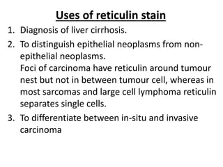 Uses of reticulin stain
1. Diagnosis of liver cirrhosis.
2. To distinguish epithelial neoplasms from non-
epithelial neoplasms.
Foci of carcinoma have reticulin around tumour
nest but not in between tumour cell, whereas in
most sarcomas and large cell lymphoma reticulin
separates single cells.
3. To differentiate between in-situ and invasive
carcinoma
 