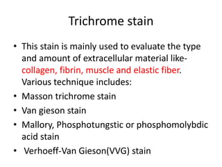 Trichrome stain
• This stain is mainly used to evaluate the type
and amount of extracellular material like-
collagen, fibrin, muscle and elastic fiber.
Various technique includes:
• Masson trichrome stain
• Van gieson stain
• Mallory, Phosphotungstic or phosphomolybdic
acid stain
• Verhoeff-Van Gieson(VVG) stain
 