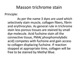 Masson trichrome stain
Principle:
As per the name 3 dyes are used which
selectively stain muscle, collagen fibers, fibrin
and erythrocytes. As general rule in trichrome
stain less porous tissues are stained by small
dye molecule. Acid fuchsine stain all the
connective tissue, PMA( phosphomolybdic
acid) competes with fuchsine and gain access
to collagen displacing fuchsine. If reaction
stopped at appropriate time, collagen will be
free to be stained by Methyl Blue.
 