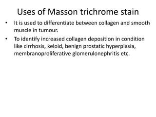 Uses of Masson trichrome stain
• It is used to differentiate between collagen and smooth
muscle in tumour.
• To identify increased collagen deposition in condition
like cirrhosis, keloid, benign prostatic hyperplasia,
membranoproliferative glomerulonephritis etc.
 