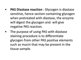 • PAS Diastase reaction : Glycogen is diastase
sensitive, hence section containing glycogen
when pretreated with diastase, the enzyme
will digest the glycogen and will give
negative PAS reaction.
• The purpose of using PAS with diastase
staining procedure is to differentiate
glycogen from other PAS positive elements
such as mucin that may be present in the
tissue sample.
 