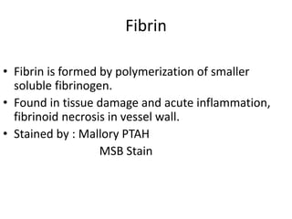 Fibrin
• Fibrin is formed by polymerization of smaller
soluble fibrinogen.
• Found in tissue damage and acute inflammation,
fibrinoid necrosis in vessel wall.
• Stained by : Mallory PTAH
MSB Stain
 