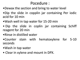 Pocedure :
•Dewax the section and bring to water level
•Dip the slide in copplin jar containing Per iodic
acid for 10 min
•Wash well in tap water for 15-20 min
• Dip the slide in coplin jar containing Schiff
reagent for 20 min
•Rinse in distilled water
•Counter stain with hematoxylene for 5-10
seconds
•Wash in tap water
• Clear in xylene and mount in DPX.
 