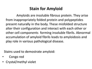 Stain for Amyloid
Amyloids are insoluble fibrous protein. They arise
from inappropriately folded protein and polypeptides
present naturally in the body. These misfolded structure
alter their configuration and interact with each other or
other cell components forming insoluble fibrils. Abnormal
accumulation of amyloid fibrils leads to amyloidosis and
play role in various pathological disease.
Stains used to demostrate amyloid:
• Congo red
• Crystal/methyl violet
 