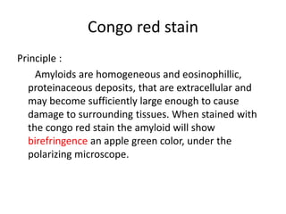 Congo red stain
Principle :
Amyloids are homogeneous and eosinophillic,
proteinaceous deposits, that are extracellular and
may become sufficiently large enough to cause
damage to surrounding tissues. When stained with
the congo red stain the amyloid will show
birefringence an apple green color, under the
polarizing microscope.
 