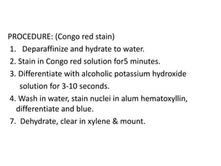 PROCEDURE: (Congo red stain)
1. Deparaffinize and hydrate to water.
2. Stain in Congo red solution for5 minutes.
3. Differentiate with alcoholic potassium hydroxide
solution for 3-10 seconds.
4. Wash in water, stain nuclei in alum hematoxyllin,
differentiate and blue.
7. Dehydrate, clear in xylene & mount.
 