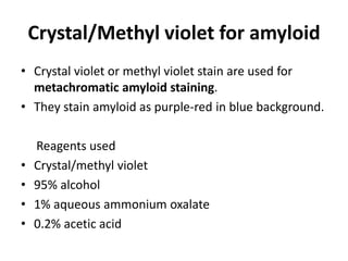 Crystal/Methyl violet for amyloid
• Crystal violet or methyl violet stain are used for
metachromatic amyloid staining.
• They stain amyloid as purple-red in blue background.
Reagents used
• Crystal/methyl violet
• 95% alcohol
• 1% aqueous ammonium oxalate
• 0.2% acetic acid
 