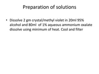 Preparation of solutions
• Dissolve 2 gm crystal/methyl violet in 20ml 95%
alcohol and 80ml of 1% aqueous ammonium oxalate
dissolve using minimum of heat. Cool and filter
 