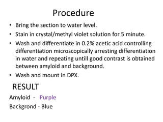 Procedure
• Bring the section to water level.
• Stain in crystal/methyl violet solution for 5 minute.
• Wash and differentiate in 0.2% acetic acid controlling
differentiation microscopically arresting differentiation
in water and repeating untill good contrast is obtained
between amyloid and background.
• Wash and mount in DPX.
RESULT
Amyloid - Purple
Backgrond - Blue
 
