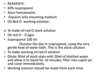 • REAGENTS :
• 60% isopropanol
• Alum hematoxylin:
• Glycerin Jelly mounting medium
• Oil Red O working solution:
o To make oil red O stock solution
• Oil red O - 0.5gm
• Isopropanol 100 ml
Dissolve the dye in isopropanol, using the very
gentle heat of water bath. This is the stock solution.
o To make working oil red O solution
• Dilute 30ml of stock stain with 20ml of distilled water
and allow it to stand for 10 minutes, filter into coplin jar
and cover immedeiately.
• Working solution should be made fresh each time.
 