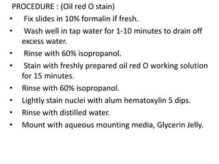 PROCEDURE : (Oil red O stain)
• Fix slides in 10% formalin if fresh.
• Wash well in tap water for 1-10 minutes to drain off
excess water.
• Rinse with 60% isopropanol.
• Stain with freshly prepared oil red O working solution
for 15 minutes.
• Rinse with 60% isopropanol.
• Lightly stain nuclei with alum hematoxylin 5 dips.
• Rinse with distilled water.
• Mount with aqueous mounting media, Glycerin Jelly.
 